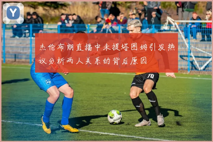 杰伦布朗直播中未提塔图姆引发热议分析两人关系的背后原因