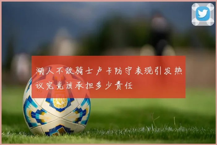 湖人不敌骑士卢卡防守表现引发热议究竟该承担多少责任