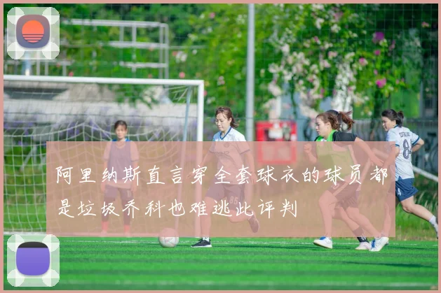 阿里纳斯直言穿全套球衣的球员都是垃圾乔科也难逃此评判