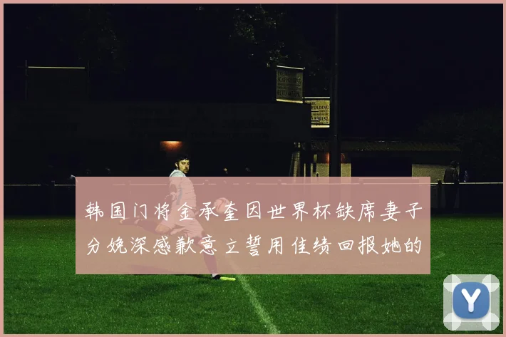 韩国门将金承奎因世界杯缺席妻子分娩深感歉意立誓用佳绩回报她的支持与爱