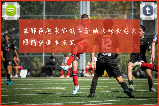 基耶萨愿意降低年薪助力转会尤文图斯重返老东家