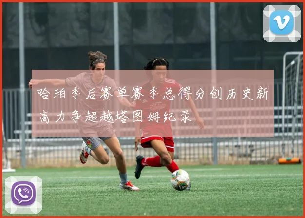 哈珀季后赛单赛季总得分创历史新高力争超越塔图姆纪录