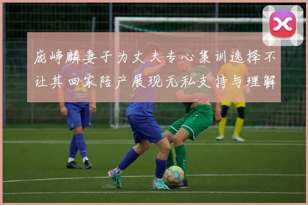 庞峥麟妻子为丈夫专心集训选择不让其回家陪产展现无私支持与理解