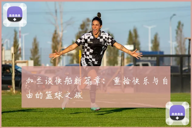 加兰谈快船新篇章：重拾快乐与自由的篮球之旅