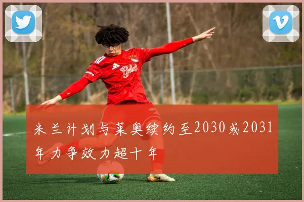 米兰计划与莱奥续约至2030或2031年力争效力超十年