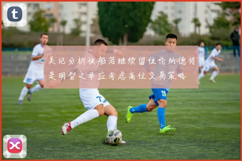 美记分析快船若继续留住伦纳德将是明智之举应考虑高位交易策略