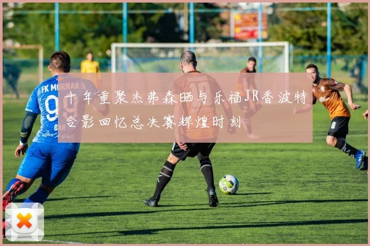 十年重聚杰弗森晒与乐福JR香波特合影回忆总决赛辉煌时刻