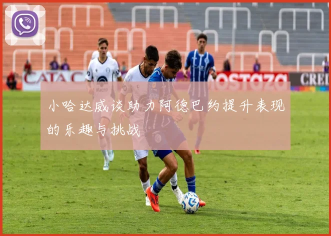 小哈达威谈助力阿德巴约提升表现的乐趣与挑战