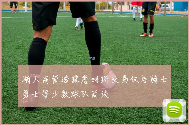 湖人高管透露詹姆斯交易仅与骑士勇士等少数球队商谈