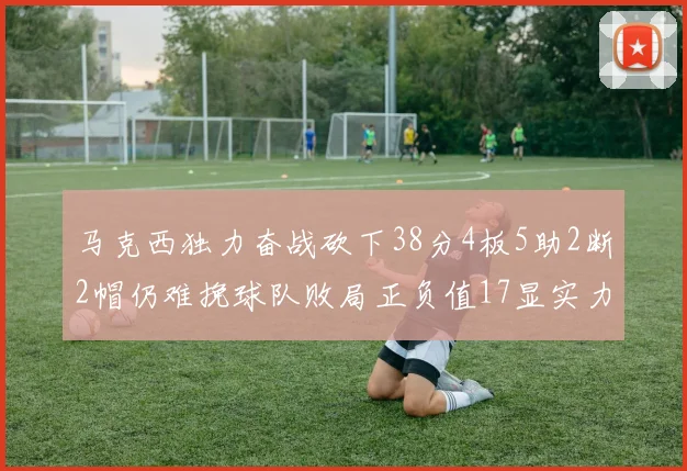 马克西独力奋战砍下38分4板5助2断2帽仍难挽球队败局正负值17显实力