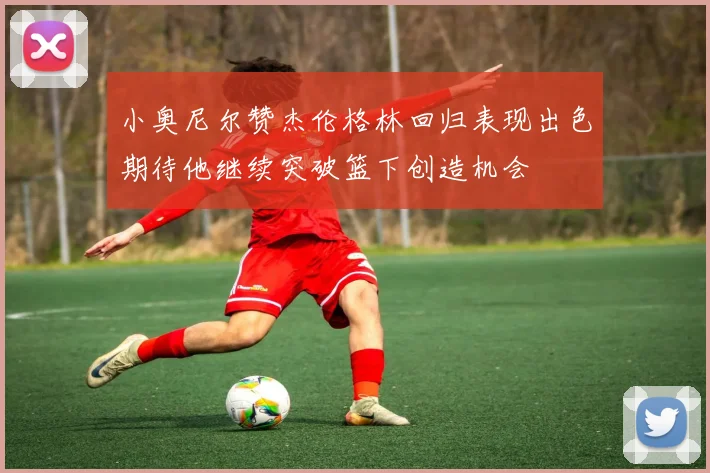 小奥尼尔赞杰伦格林回归表现出色期待他继续突破篮下创造机会