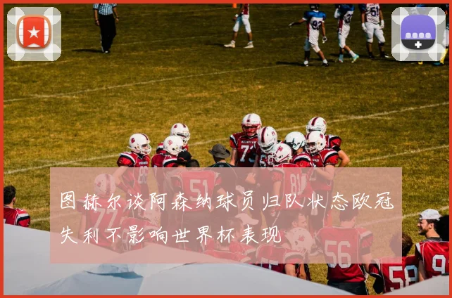 图赫尔谈阿森纳球员归队状态欧冠失利不影响世界杯表现