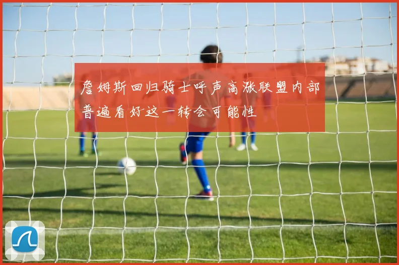 詹姆斯回归骑士呼声高涨联盟内部普遍看好这一转会可能性