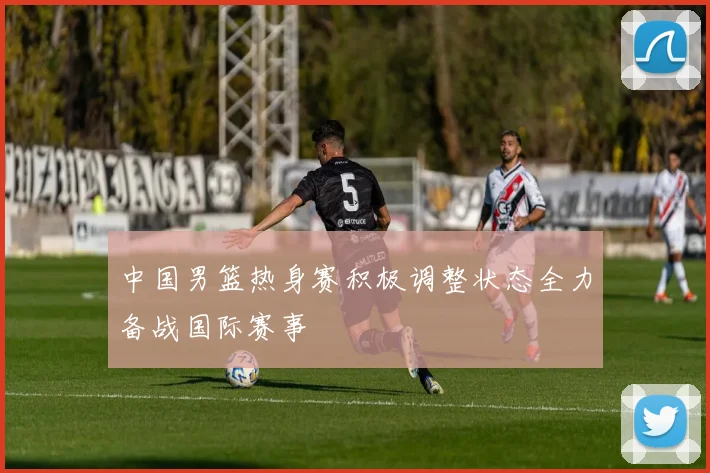 中国男篮热身赛积极调整状态全力备战国际赛事