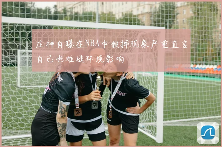 庄神自曝在NBA中假摔现象严重直言自己也难逃环境影响