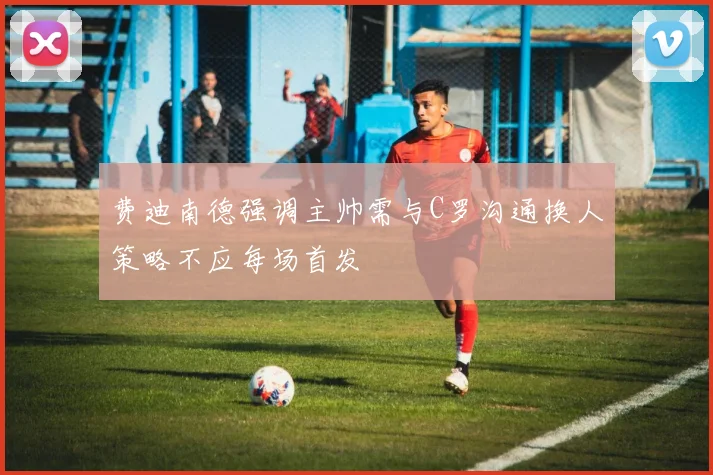 费迪南德强调主帅需与C罗沟通换人策略不应每场首发