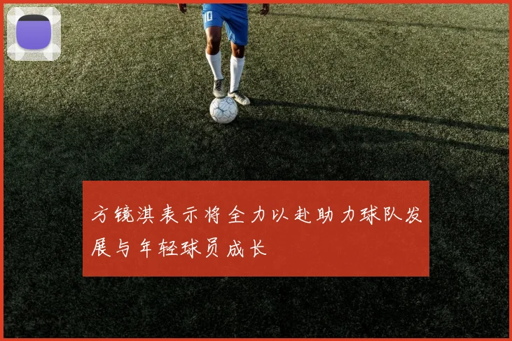 方镜淇表示将全力以赴助力球队发展与年轻球员成长