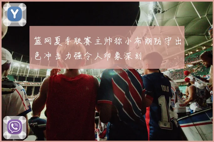 篮网夏季联赛主帅称小布朗防守出色冲击力强令人印象深刻