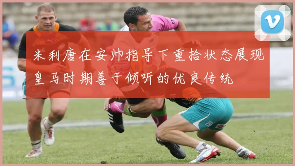 米利唐在安帅指导下重拾状态展现皇马时期善于倾听的优良传统