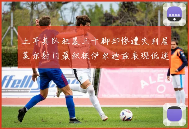 土耳其队狂轰三十脚却惨遭失利居莱尔射门最积极伊尔迪兹表现低迷