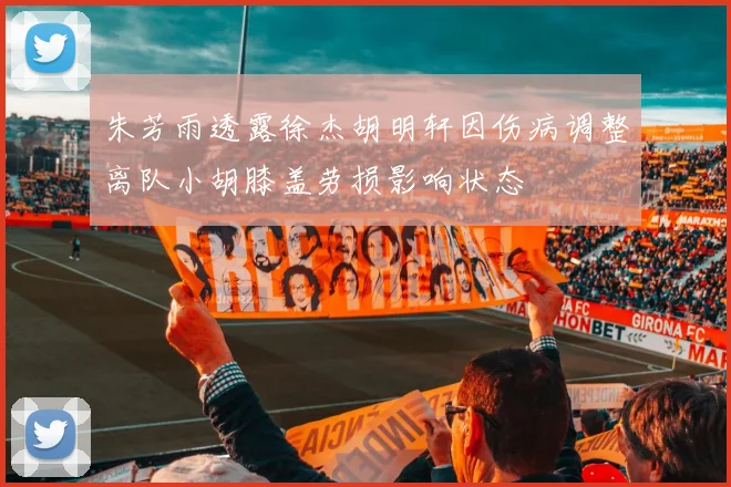 朱芳雨透露徐杰胡明轩因伤病调整离队小胡膝盖劳损影响状态