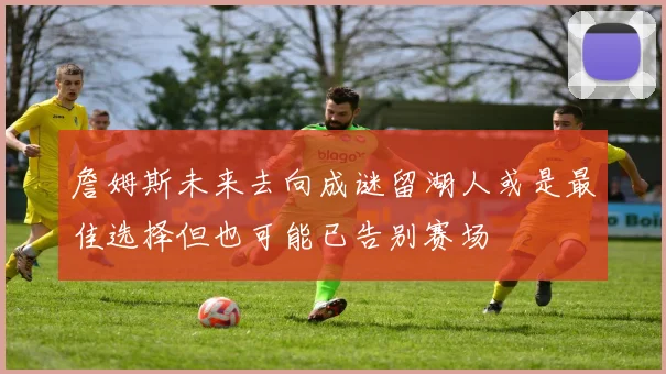 詹姆斯未来去向成谜留湖人或是最佳选择但也可能已告别赛场