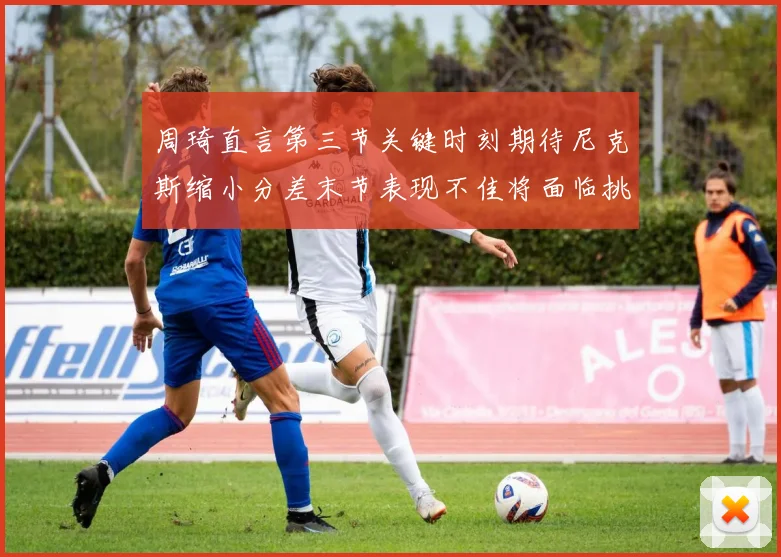 周琦直言第三节关键时刻期待尼克斯缩小分差末节表现不佳将面临挑战