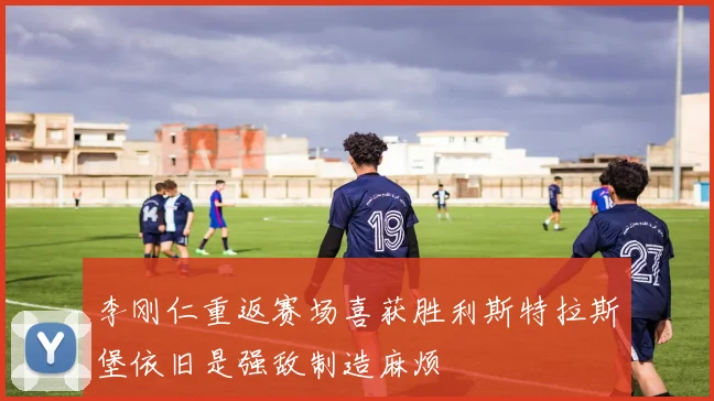 李刚仁重返赛场喜获胜利斯特拉斯堡依旧是强敌制造麻烦