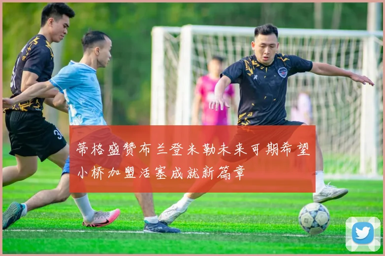蒂格盛赞布兰登米勒未来可期希望小桥加盟活塞成就新篇章