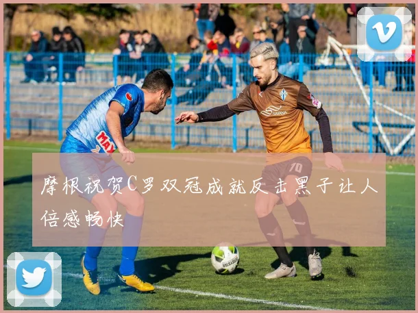 摩根祝贺C罗双冠成就反击黑子让人倍感畅快