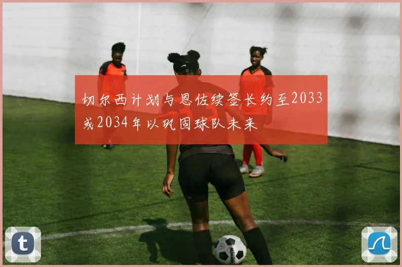 切尔西计划与恩佐续签长约至2033或2034年以巩固球队未来